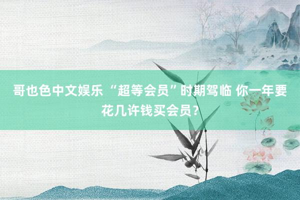哥也色中文娱乐 “超等会员”时期驾临 你一年要花几许钱买会员？