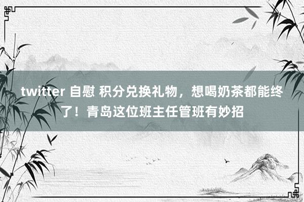 twitter 自慰 积分兑换礼物，想喝奶茶都能终了！青岛这位班主任管班有妙招