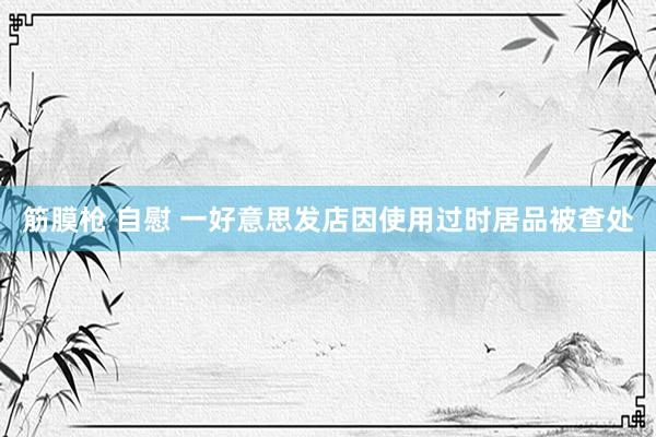 筋膜枪 自慰 一好意思发店因使用过时居品被查处