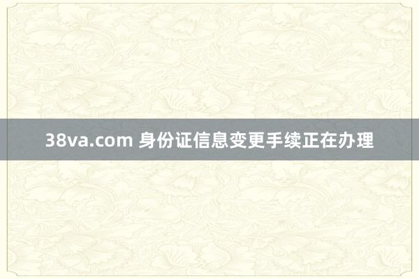 38va.com 身份证信息变更手续正在办理