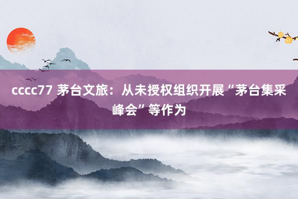 cccc77 茅台文旅：从未授权组织开展“茅台集采峰会”等作为