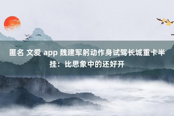 匿名 文爱 app 魏建军躬动作身试驾长城重卡半挂：比思象中的还好开