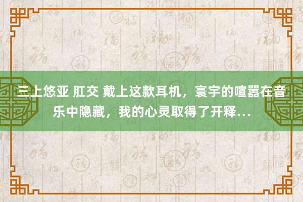 三上悠亚 肛交 戴上这款耳机，寰宇的喧嚣在音乐中隐藏，我的心灵取得了开释…