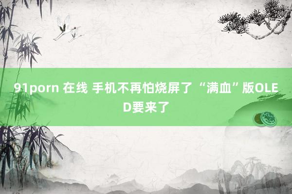 91porn 在线 手机不再怕烧屏了 “满血”版OLED要来了