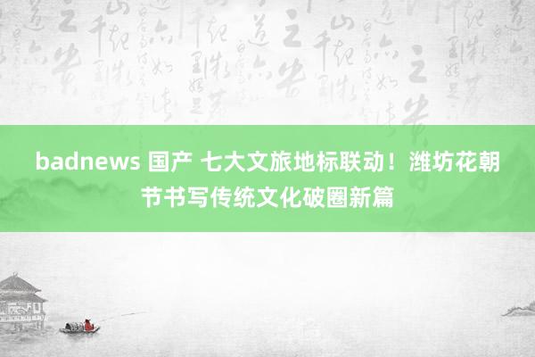badnews 国产 七大文旅地标联动！潍坊花朝节书写传统文化破圈新篇