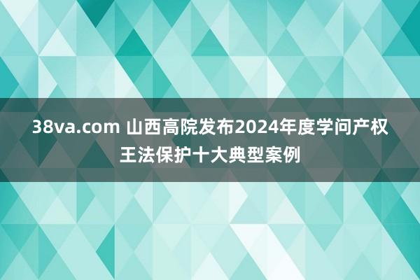 38va.com 山西高院发布2024年度学问产权王法保护十大典型案例