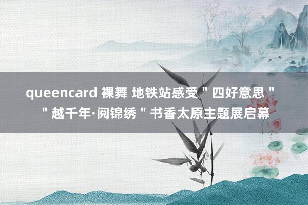 queencard 裸舞 地铁站感受＂四好意思＂ ＂越千年·阅锦绣＂书香太原主题展启幕