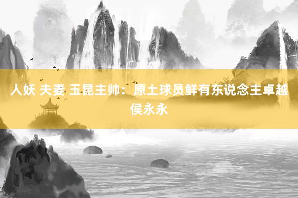 人妖 夫妻 玉昆主帅：原土球员鲜有东说念主卓越侯永永