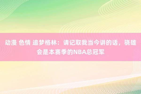 动漫 色情 追梦格林：请记取我当今讲的话，骁雄会是本赛季的NBA总冠军