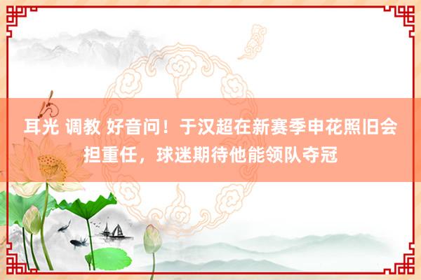 耳光 调教 好音问！于汉超在新赛季申花照旧会担重任，球迷期待他能领队夺冠