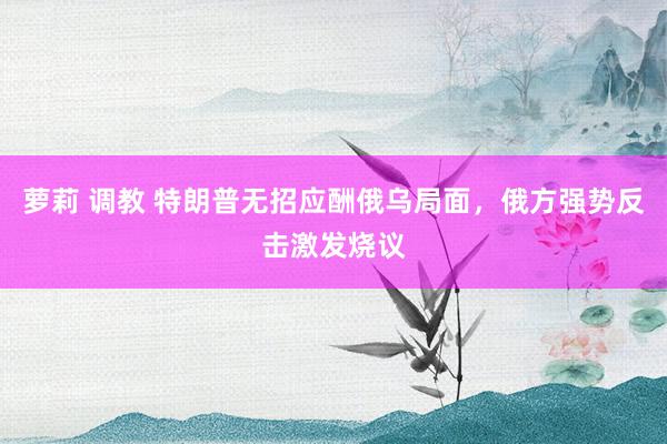萝莉 调教 特朗普无招应酬俄乌局面，俄方强势反击激发烧议
