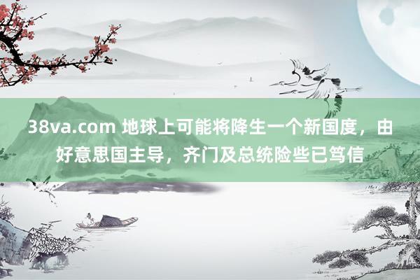 38va.com 地球上可能将降生一个新国度，由好意思国主导，齐门及总统险些已笃信