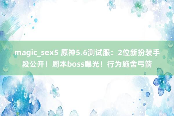 magic_sex5 原神5.6测试服：2位新扮装手段公开！周本boss曝光！行为施舍弓箭