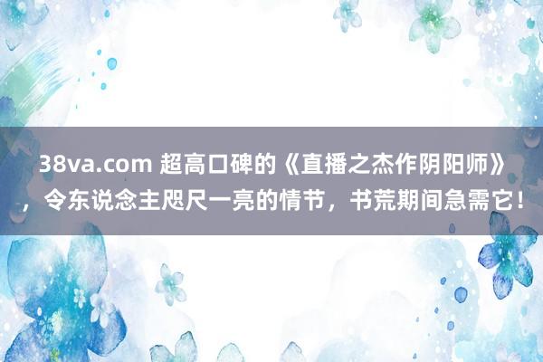 38va.com 超高口碑的《直播之杰作阴阳师》，令东说念主咫尺一亮的情节，书荒期间急需它！