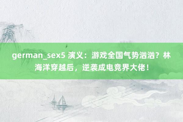 german_sex5 演义：游戏全国气势汹汹？林海洋穿越后，逆袭成电竞界大佬！