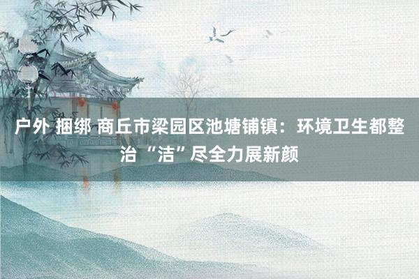 户外 捆绑 商丘市梁园区池塘铺镇：环境卫生都整治 “洁”尽全力展新颜
