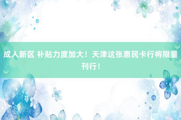 成人新区 补贴力度加大！天津这张惠民卡行将限量刊行！