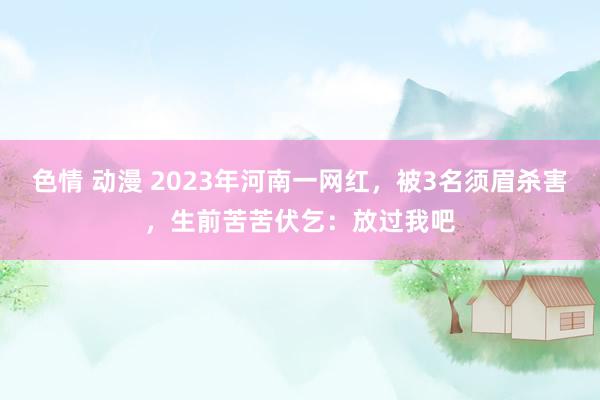 色情 动漫 2023年河南一网红，被3名须眉杀害，生前苦苦伏乞：放过我吧