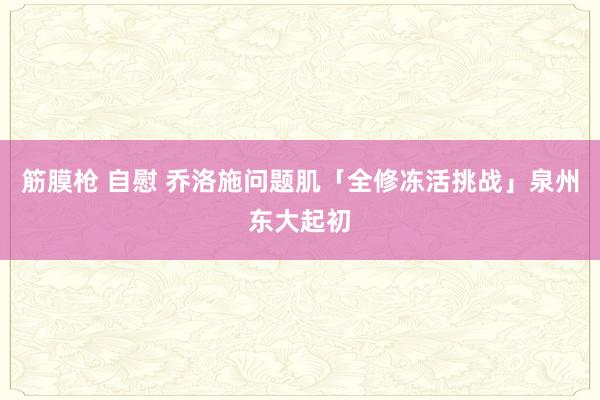 筋膜枪 自慰 乔洛施问题肌「全修冻活挑战」泉州东大起初