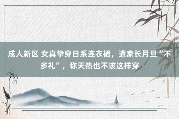 成人新区 女真挚穿日系连衣裙，遭家长月旦“不多礼”，称天热也不该这样穿