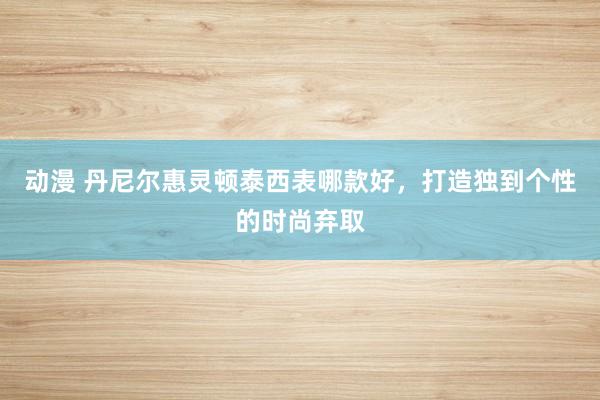 动漫 丹尼尔惠灵顿泰西表哪款好，打造独到个性的时尚弃取