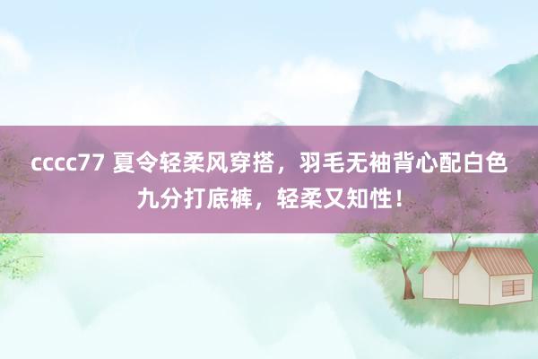 cccc77 夏令轻柔风穿搭，羽毛无袖背心配白色九分打底裤，轻柔又知性！
