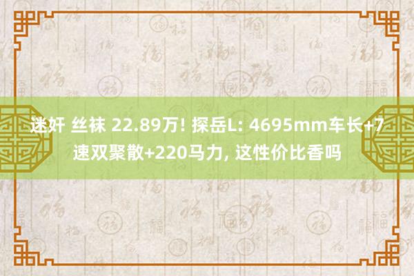 迷奸 丝袜 22.89万! 探岳L: 4695mm车长+7速双聚散+220马力， 这性价比香吗