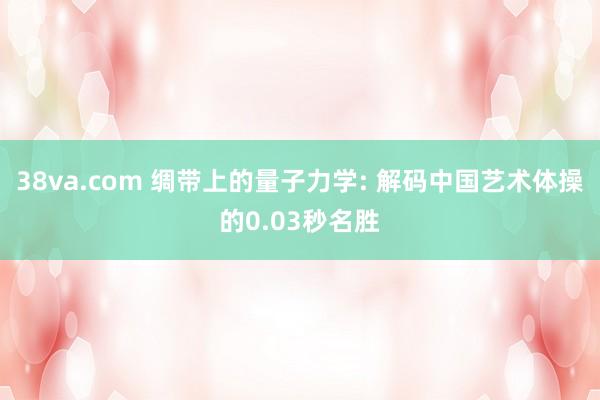 38va.com 绸带上的量子力学: 解码中国艺术体操的0.03秒名胜