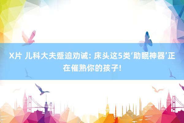 X片 儿科大夫蹙迫劝诫: 床头这5类‘助眠神器’正在催熟你的孩子!