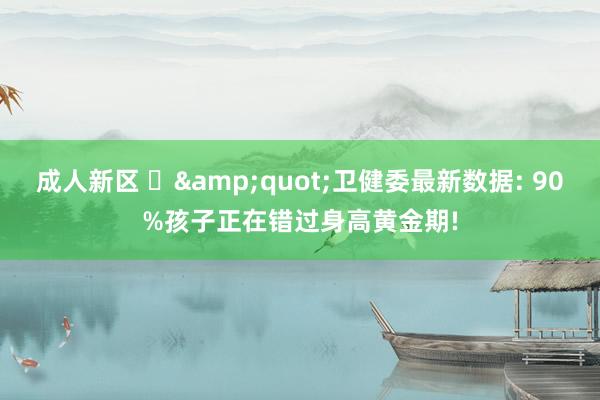 成人新区 ‌&quot;卫健委最新数据: 90%孩子正在错过身高黄金期!