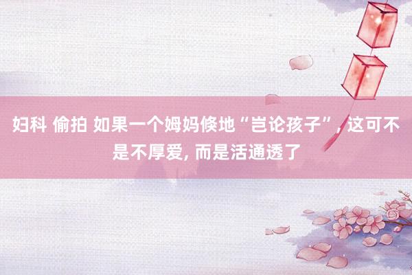 妇科 偷拍 如果一个姆妈倏地“岂论孩子”， 这可不是不厚爱， 而是活通透了
