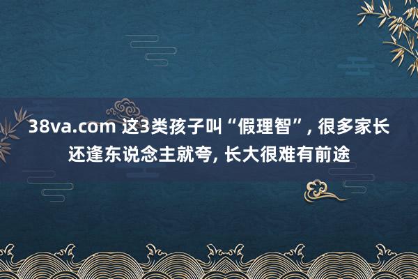 38va.com 这3类孩子叫“假理智”， 很多家长还逢东说念主就夸， 长大很难有前途