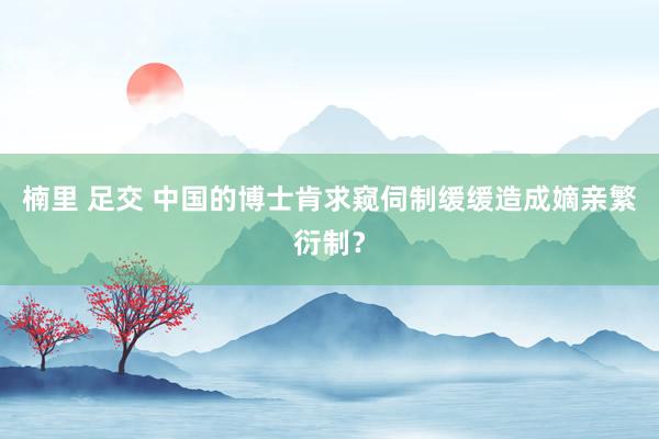 楠里 足交 中国的博士肯求窥伺制缓缓造成嫡亲繁衍制？