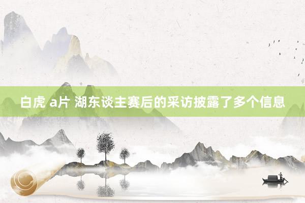 白虎 a片 湖东谈主赛后的采访披露了多个信息