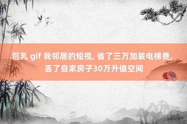 巨乳 gif 我邻居的短视， 省了三万加装电梯费， 丢了自家房子30万升值空间