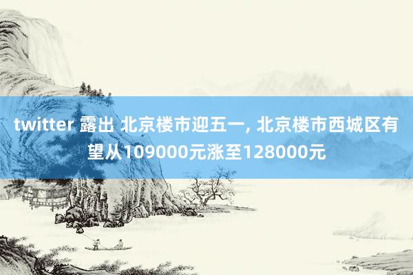 twitter 露出 北京楼市迎五一， 北京楼市西城区有望从109000元涨至128000元