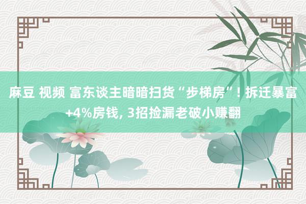 麻豆 视频 富东谈主暗暗扫货“步梯房”! 拆迁暴富+4%房钱， 3招捡漏老破小赚翻
