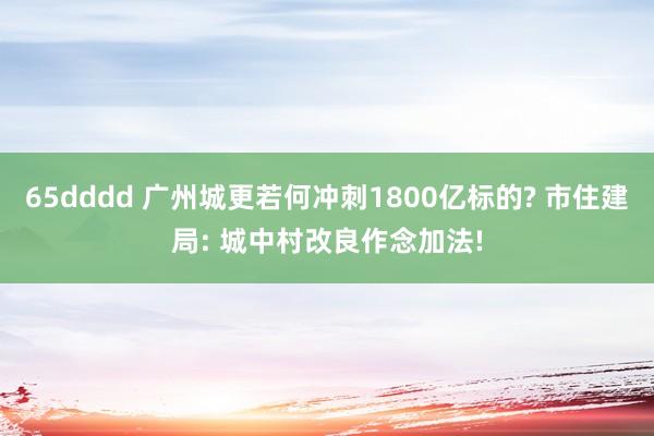 65dddd 广州城更若何冲刺1800亿标的? 市住建局: 城中村改良作念加法!