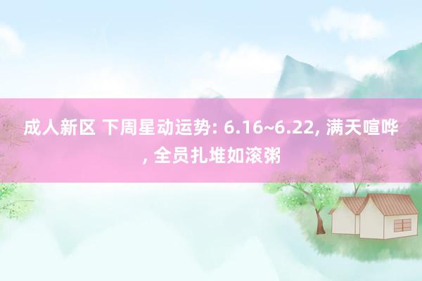 成人新区 下周星动运势: 6.16~6.22， 满天喧哗， 全员扎堆如滚粥