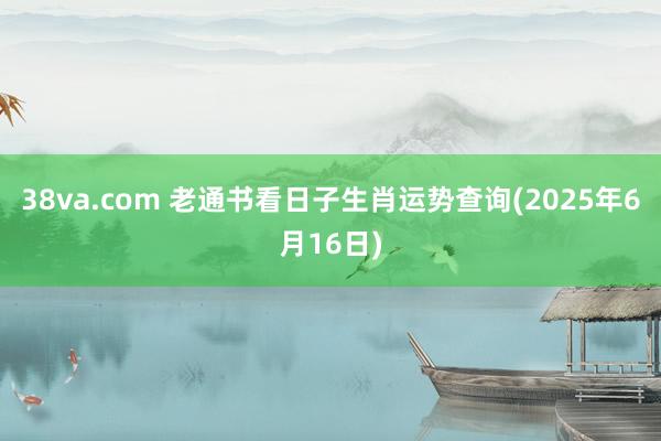 38va.com 老通书看日子生肖运势查询(2025年6月16日)
