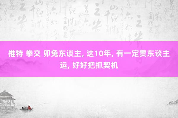 推特 拳交 卯兔东谈主， 这10年， 有一定贵东谈主运， 好好把抓契机