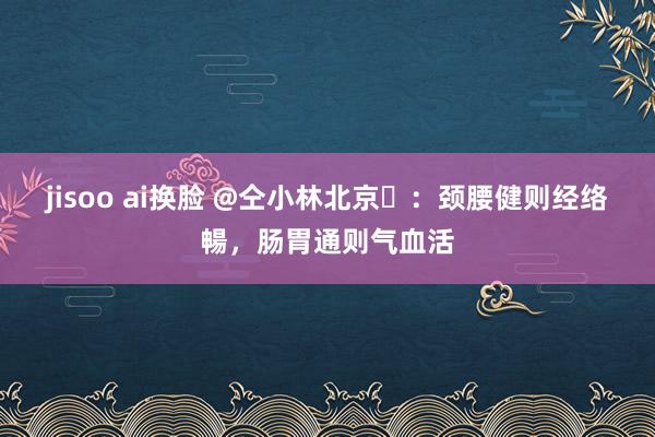jisoo ai换脸 @仝小林北京​：颈腰健则经络暢，肠胃通则气血活
