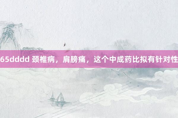 65dddd 颈椎病，肩膀痛，这个中成药比拟有针对性