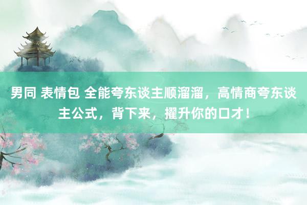 男同 表情包 全能夸东谈主顺溜溜，高情商夸东谈主公式，背下来，擢升你的口才！