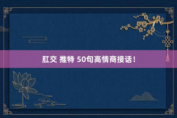 肛交 推特 50句高情商接话！