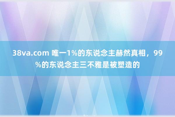 38va.com 唯一1%的东说念主赫然真相，99%的东说念主三不雅是被塑造的