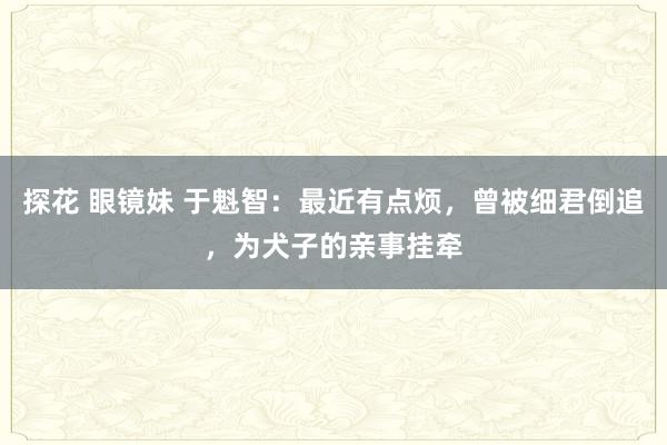 探花 眼镜妹 于魁智：最近有点烦，曾被细君倒追，为犬子的亲事挂牵