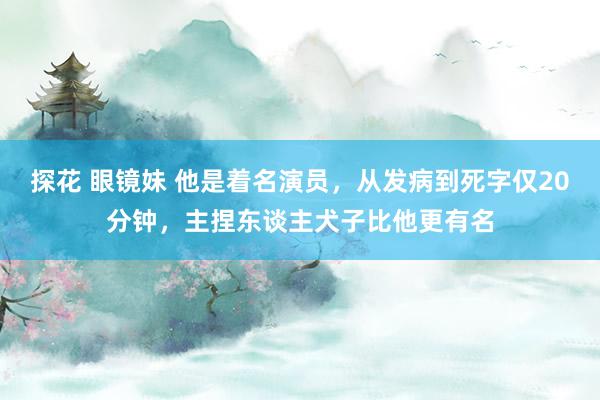 探花 眼镜妹 他是着名演员，从发病到死字仅20分钟，主捏东谈主犬子比他更有名