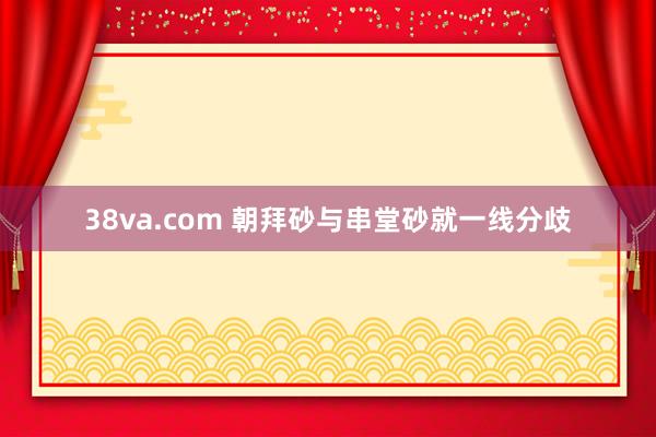 38va.com 朝拜砂与串堂砂就一线分歧
