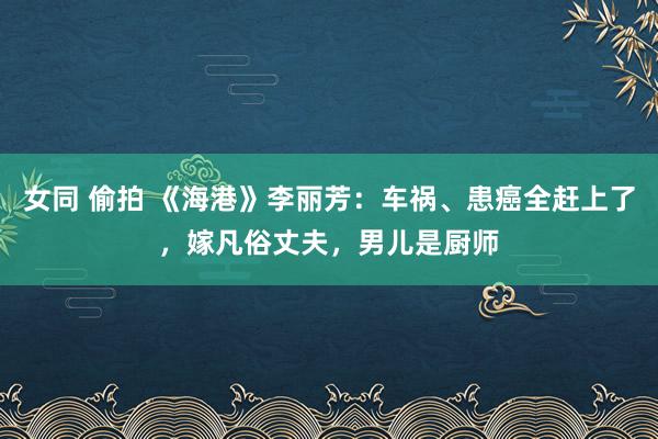 女同 偷拍 《海港》李丽芳：车祸、患癌全赶上了，嫁凡俗丈夫，男儿是厨师